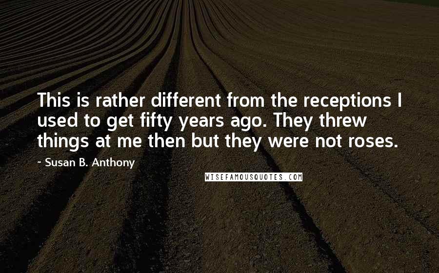 Susan B. Anthony Quotes: This is rather different from the receptions I used to get fifty years ago. They threw things at me then but they were not roses.