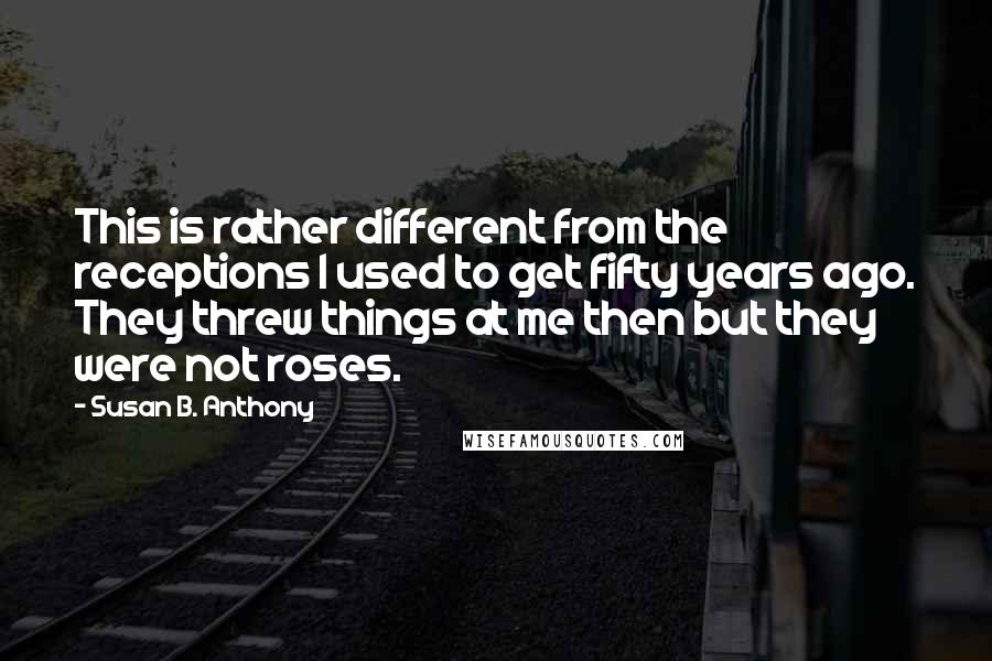 Susan B. Anthony Quotes: This is rather different from the receptions I used to get fifty years ago. They threw things at me then but they were not roses.