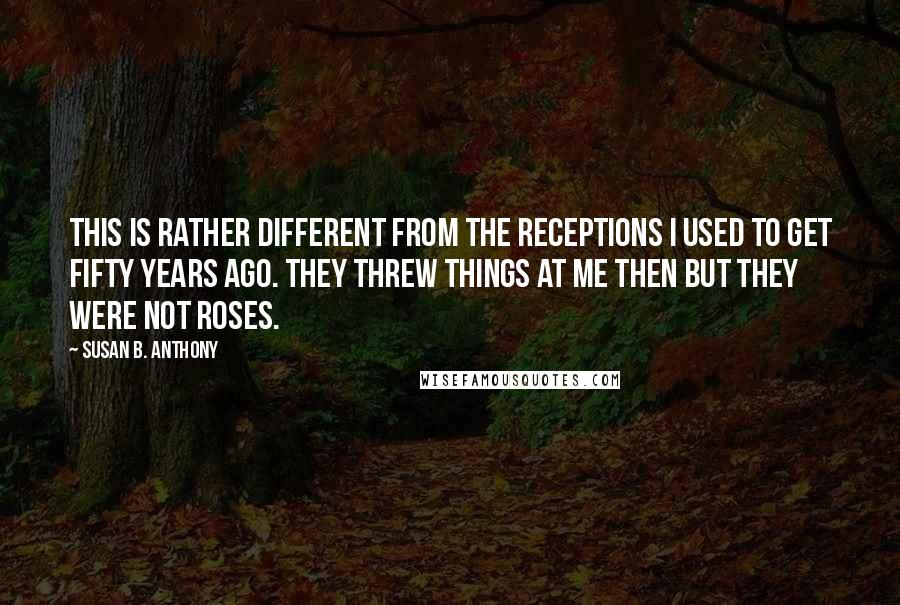 Susan B. Anthony Quotes: This is rather different from the receptions I used to get fifty years ago. They threw things at me then but they were not roses.