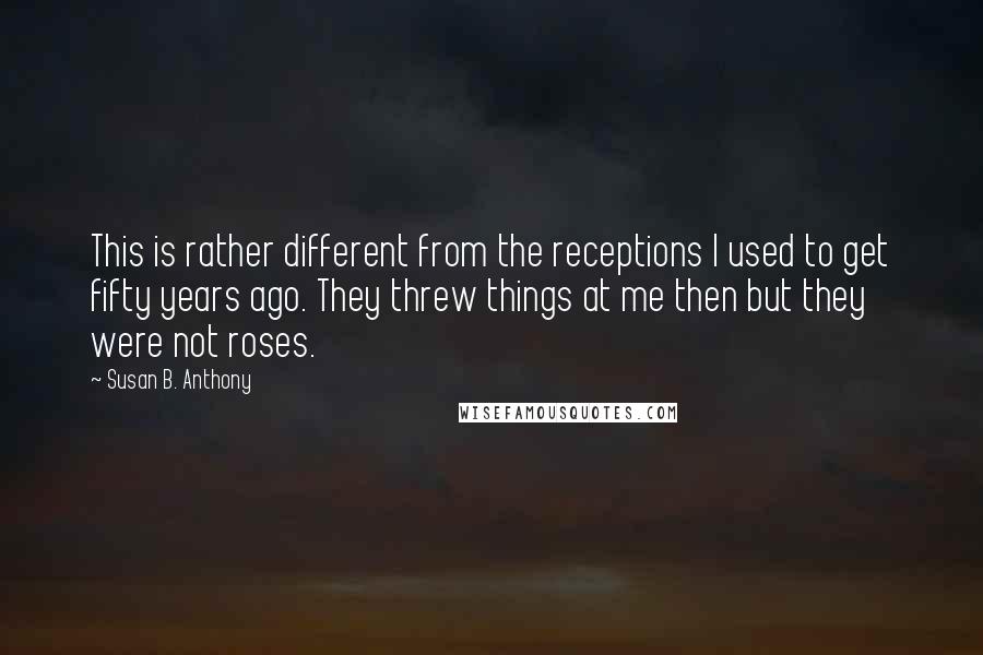 Susan B. Anthony Quotes: This is rather different from the receptions I used to get fifty years ago. They threw things at me then but they were not roses.