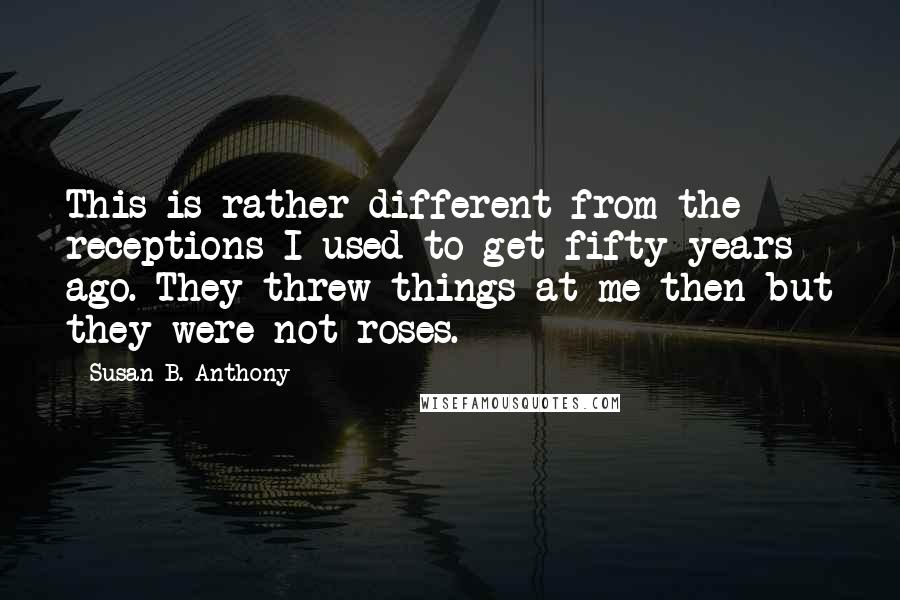 Susan B. Anthony Quotes: This is rather different from the receptions I used to get fifty years ago. They threw things at me then but they were not roses.