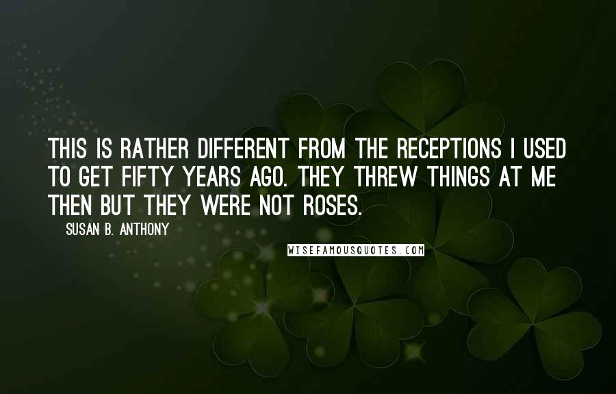 Susan B. Anthony Quotes: This is rather different from the receptions I used to get fifty years ago. They threw things at me then but they were not roses.