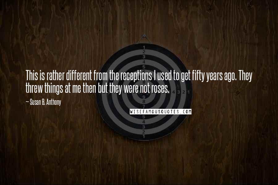 Susan B. Anthony Quotes: This is rather different from the receptions I used to get fifty years ago. They threw things at me then but they were not roses.