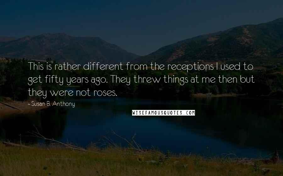 Susan B. Anthony Quotes: This is rather different from the receptions I used to get fifty years ago. They threw things at me then but they were not roses.