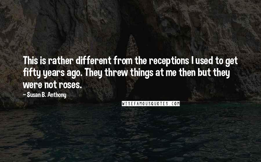 Susan B. Anthony Quotes: This is rather different from the receptions I used to get fifty years ago. They threw things at me then but they were not roses.