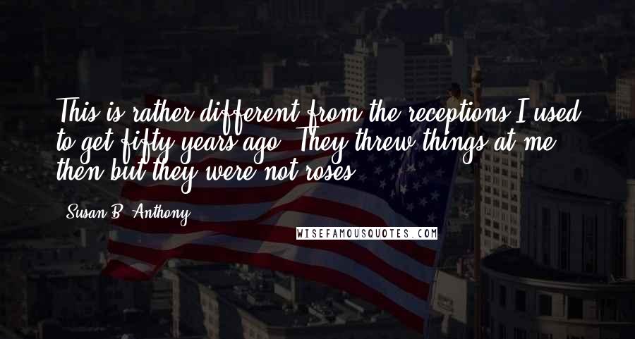 Susan B. Anthony Quotes: This is rather different from the receptions I used to get fifty years ago. They threw things at me then but they were not roses.