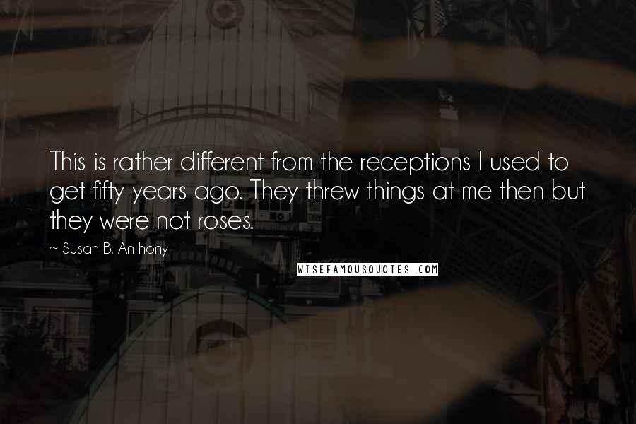 Susan B. Anthony Quotes: This is rather different from the receptions I used to get fifty years ago. They threw things at me then but they were not roses.