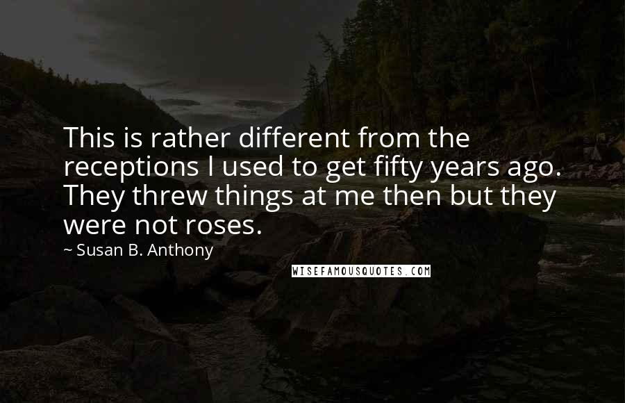 Susan B. Anthony Quotes: This is rather different from the receptions I used to get fifty years ago. They threw things at me then but they were not roses.