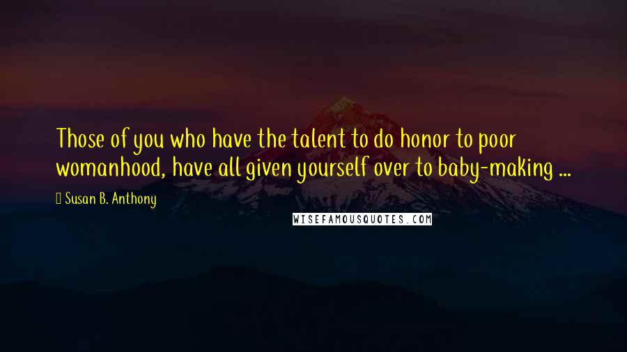 Susan B. Anthony Quotes: Those of you who have the talent to do honor to poor womanhood, have all given yourself over to baby-making ...