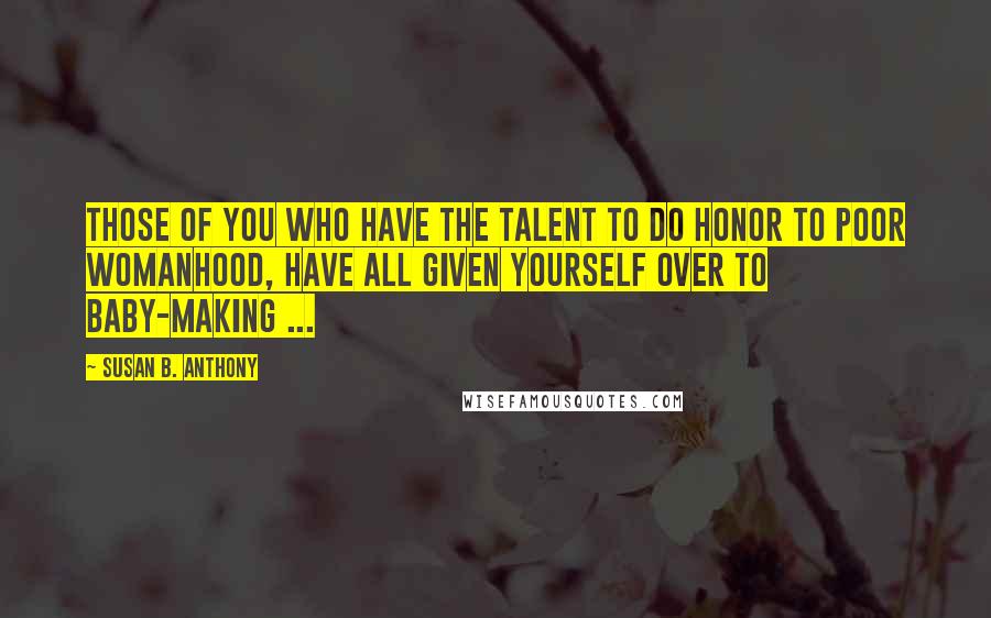 Susan B. Anthony Quotes: Those of you who have the talent to do honor to poor womanhood, have all given yourself over to baby-making ...