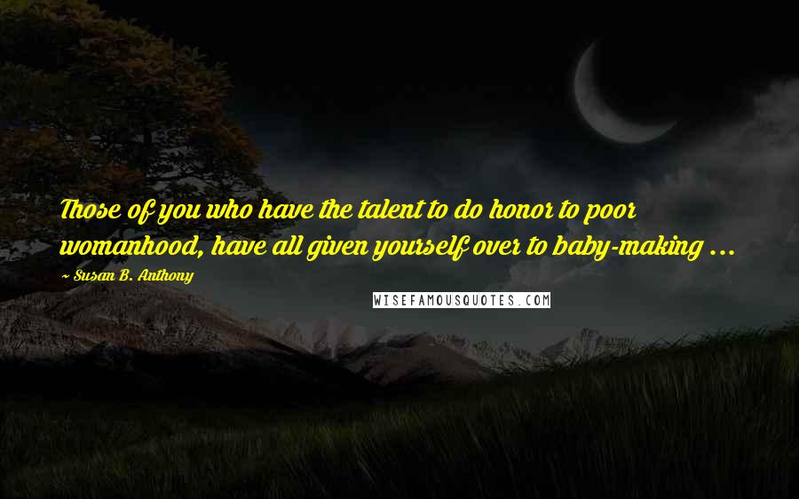 Susan B. Anthony Quotes: Those of you who have the talent to do honor to poor womanhood, have all given yourself over to baby-making ...
