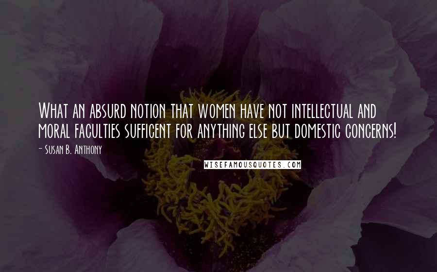 Susan B. Anthony Quotes: What an absurd notion that women have not intellectual and moral faculties sufficent for anything else but domestic concerns!
