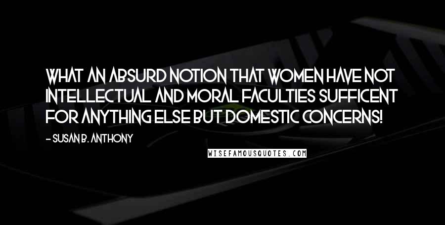Susan B. Anthony Quotes: What an absurd notion that women have not intellectual and moral faculties sufficent for anything else but domestic concerns!