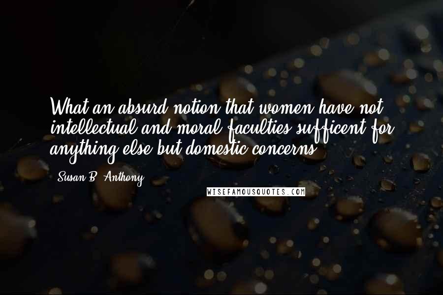 Susan B. Anthony Quotes: What an absurd notion that women have not intellectual and moral faculties sufficent for anything else but domestic concerns!