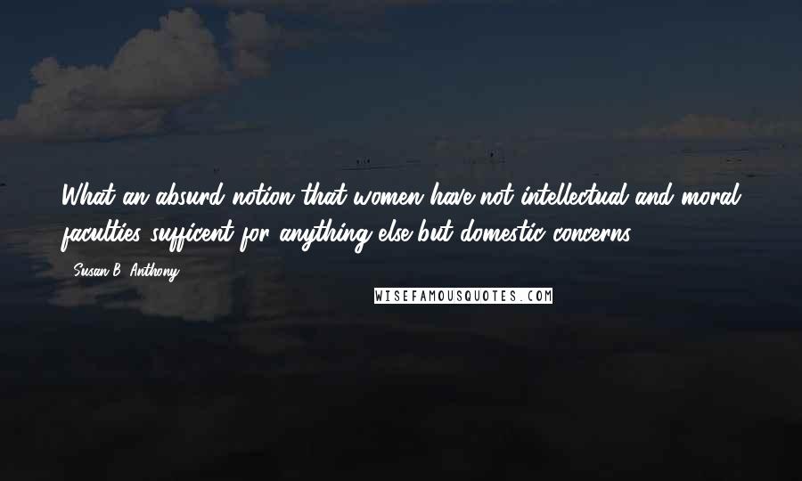 Susan B. Anthony Quotes: What an absurd notion that women have not intellectual and moral faculties sufficent for anything else but domestic concerns!