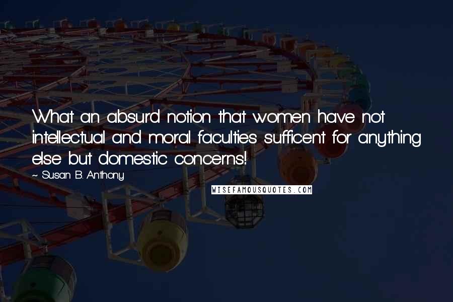 Susan B. Anthony Quotes: What an absurd notion that women have not intellectual and moral faculties sufficent for anything else but domestic concerns!
