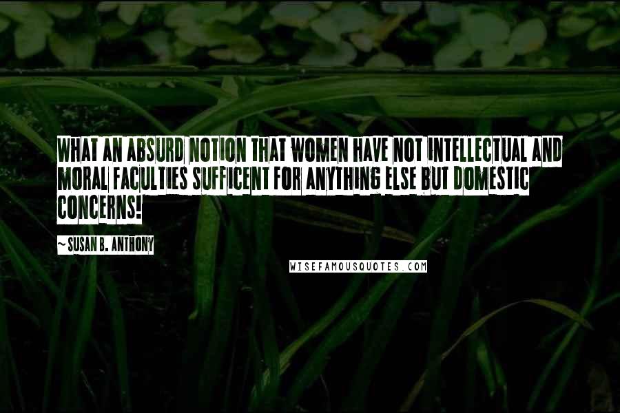Susan B. Anthony Quotes: What an absurd notion that women have not intellectual and moral faculties sufficent for anything else but domestic concerns!