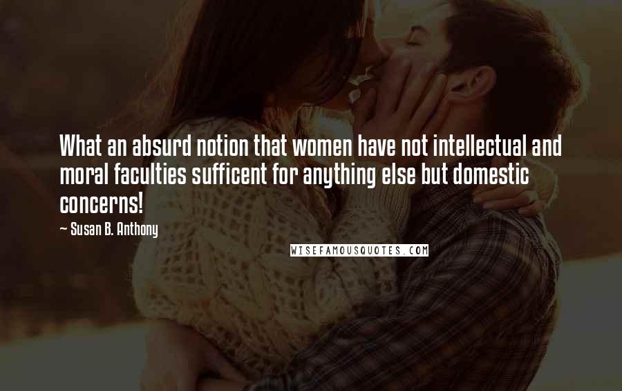Susan B. Anthony Quotes: What an absurd notion that women have not intellectual and moral faculties sufficent for anything else but domestic concerns!