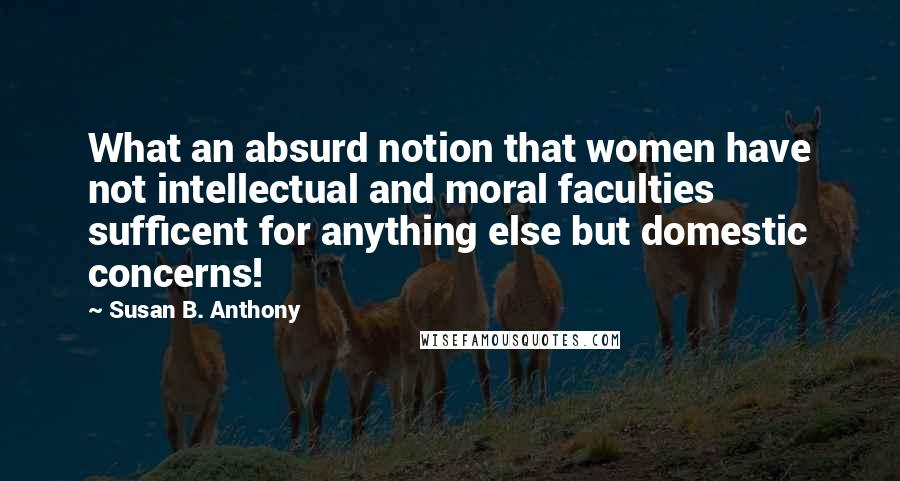 Susan B. Anthony Quotes: What an absurd notion that women have not intellectual and moral faculties sufficent for anything else but domestic concerns!