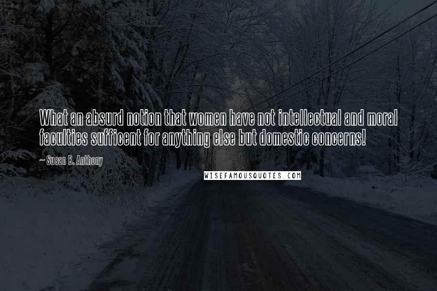 Susan B. Anthony Quotes: What an absurd notion that women have not intellectual and moral faculties sufficent for anything else but domestic concerns!