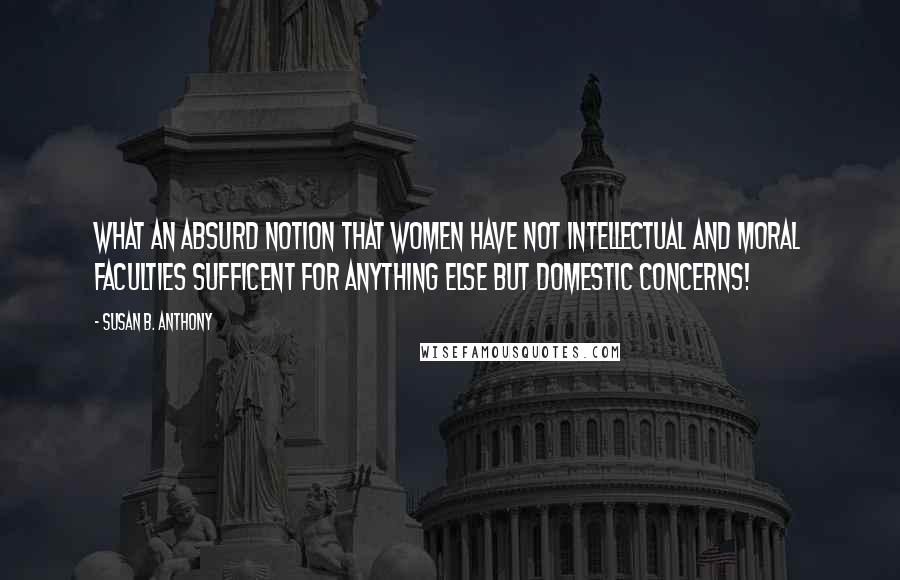 Susan B. Anthony Quotes: What an absurd notion that women have not intellectual and moral faculties sufficent for anything else but domestic concerns!