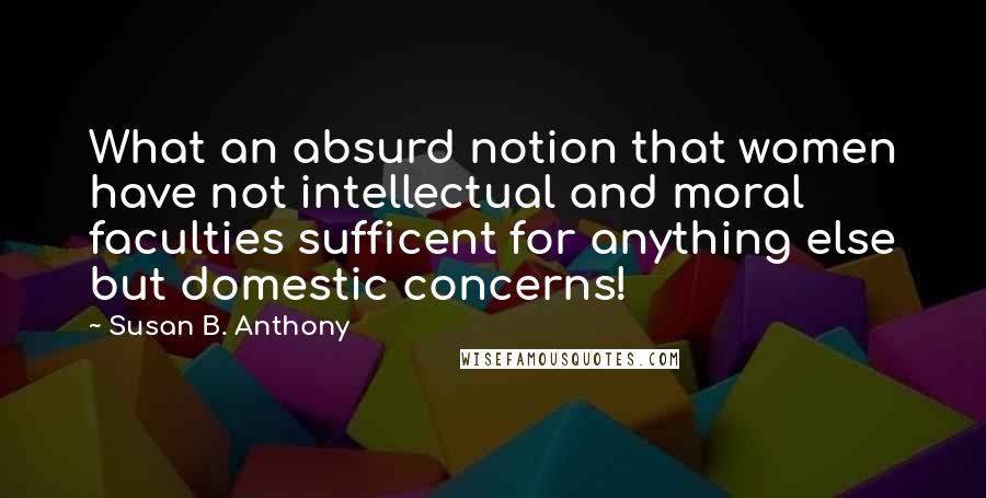 Susan B. Anthony Quotes: What an absurd notion that women have not intellectual and moral faculties sufficent for anything else but domestic concerns!