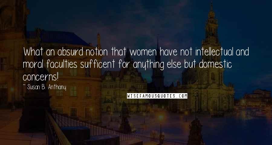 Susan B. Anthony Quotes: What an absurd notion that women have not intellectual and moral faculties sufficent for anything else but domestic concerns!