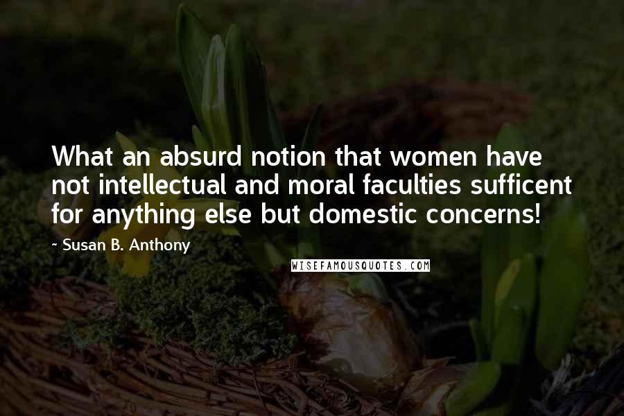 Susan B. Anthony Quotes: What an absurd notion that women have not intellectual and moral faculties sufficent for anything else but domestic concerns!