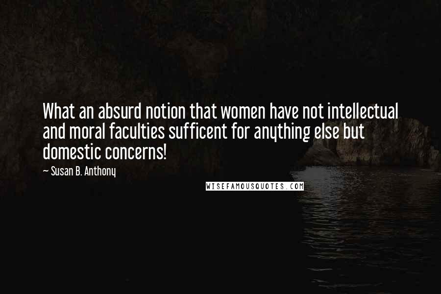 Susan B. Anthony Quotes: What an absurd notion that women have not intellectual and moral faculties sufficent for anything else but domestic concerns!