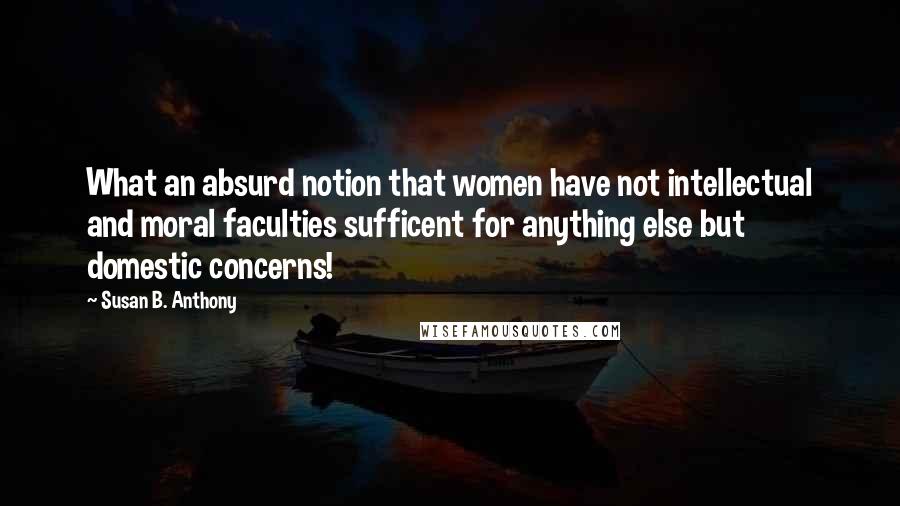 Susan B. Anthony Quotes: What an absurd notion that women have not intellectual and moral faculties sufficent for anything else but domestic concerns!