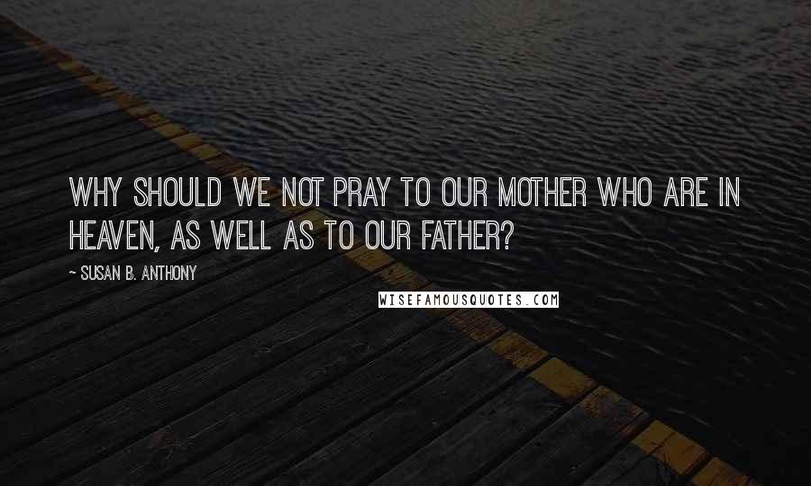 Susan B. Anthony Quotes: Why should we not pray to our mother who are in heaven, as well as to our father?