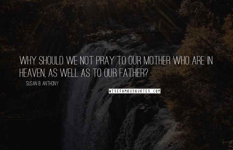 Susan B. Anthony Quotes: Why should we not pray to our mother who are in heaven, as well as to our father?