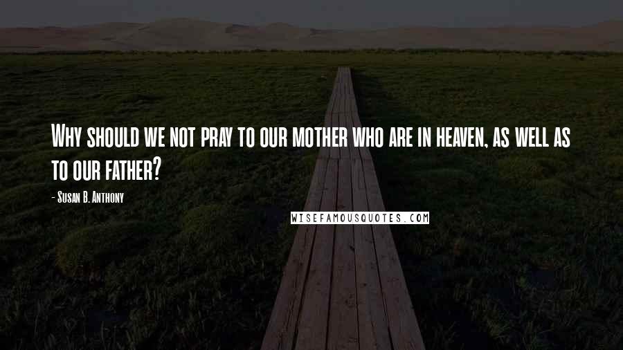 Susan B. Anthony Quotes: Why should we not pray to our mother who are in heaven, as well as to our father?