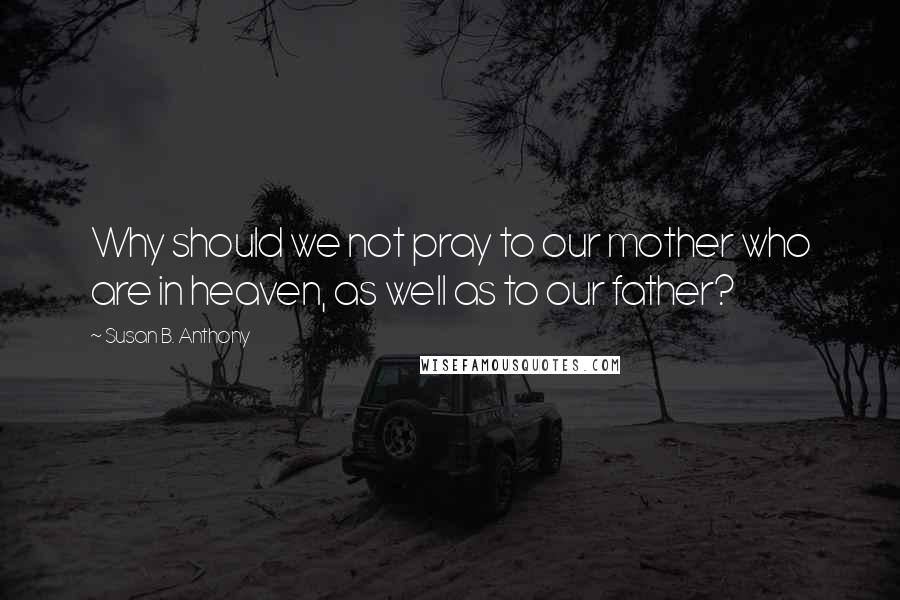 Susan B. Anthony Quotes: Why should we not pray to our mother who are in heaven, as well as to our father?