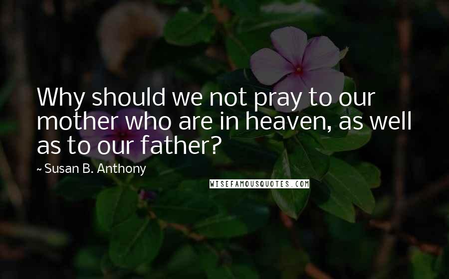Susan B. Anthony Quotes: Why should we not pray to our mother who are in heaven, as well as to our father?