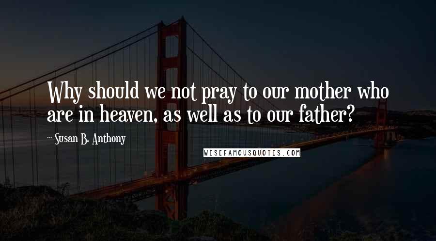 Susan B. Anthony Quotes: Why should we not pray to our mother who are in heaven, as well as to our father?