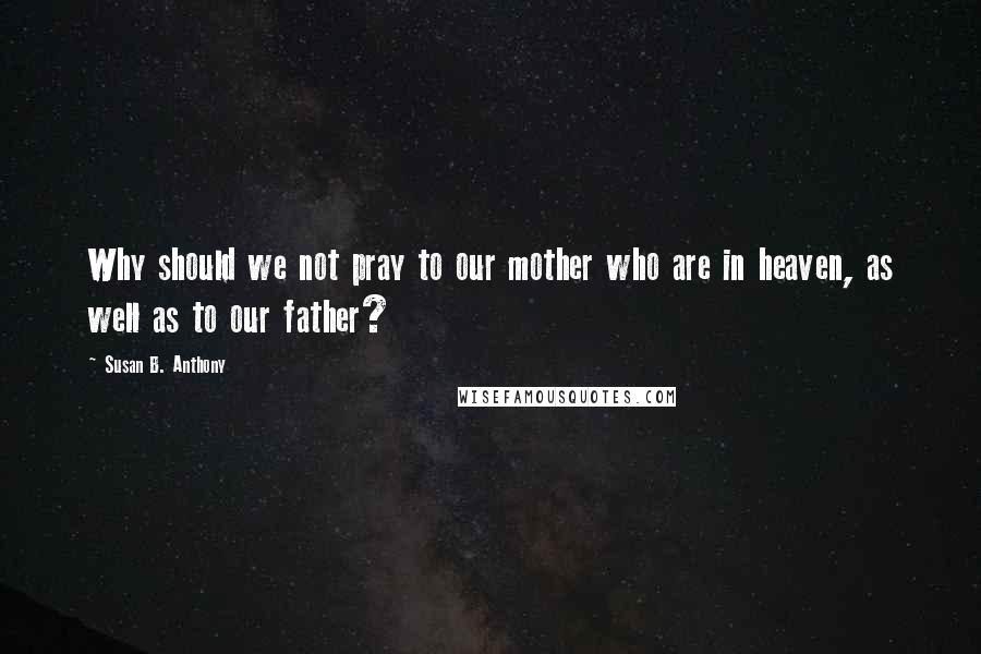 Susan B. Anthony Quotes: Why should we not pray to our mother who are in heaven, as well as to our father?