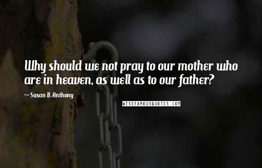 Susan B. Anthony Quotes: Why should we not pray to our mother who are in heaven, as well as to our father?