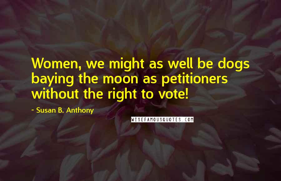 Susan B. Anthony Quotes: Women, we might as well be dogs baying the moon as petitioners without the right to vote!