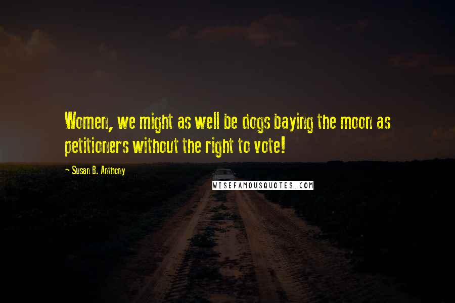 Susan B. Anthony Quotes: Women, we might as well be dogs baying the moon as petitioners without the right to vote!