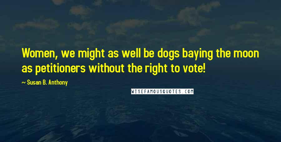 Susan B. Anthony Quotes: Women, we might as well be dogs baying the moon as petitioners without the right to vote!