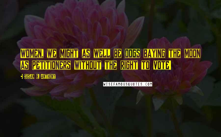 Susan B. Anthony Quotes: Women, we might as well be dogs baying the moon as petitioners without the right to vote!