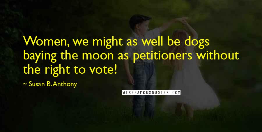 Susan B. Anthony Quotes: Women, we might as well be dogs baying the moon as petitioners without the right to vote!