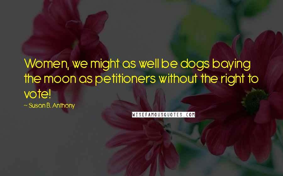 Susan B. Anthony Quotes: Women, we might as well be dogs baying the moon as petitioners without the right to vote!