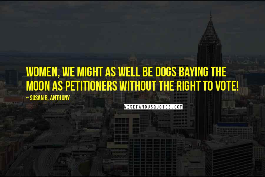 Susan B. Anthony Quotes: Women, we might as well be dogs baying the moon as petitioners without the right to vote!