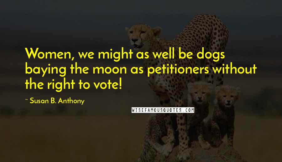 Susan B. Anthony Quotes: Women, we might as well be dogs baying the moon as petitioners without the right to vote!