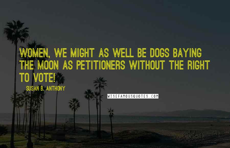 Susan B. Anthony Quotes: Women, we might as well be dogs baying the moon as petitioners without the right to vote!