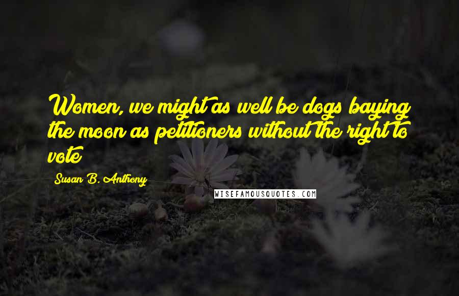 Susan B. Anthony Quotes: Women, we might as well be dogs baying the moon as petitioners without the right to vote!