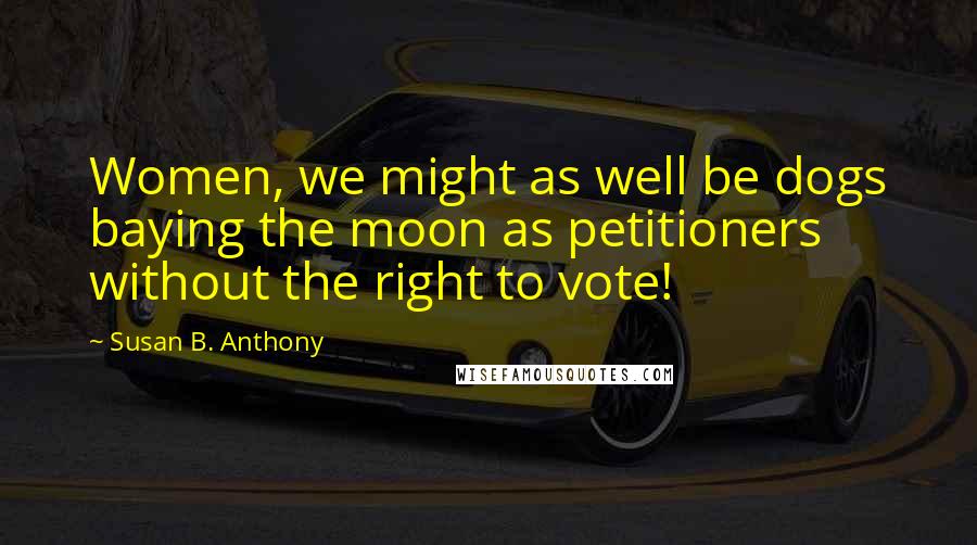 Susan B. Anthony Quotes: Women, we might as well be dogs baying the moon as petitioners without the right to vote!