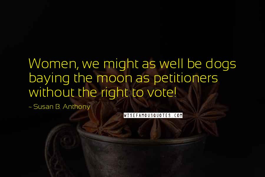 Susan B. Anthony Quotes: Women, we might as well be dogs baying the moon as petitioners without the right to vote!